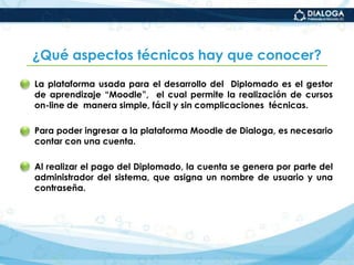 ¿Qué características tiene la evaluación de los aprendizajes adquiridos en el Diplomado?La evaluación es integralpues toma en consideración cada una de las actividades programadas y los productos entregados.La evaluación esparticipativapues requiere también que cada estudiante  se autoevalúe y sistematice sus experiencias, exponga casos, contraste sus saberes y, a partir de ello, mejore su desempeño.
