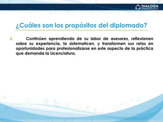 ¿Cuáles son los propósitos del diplomado?Continúen aprendiendo de su labor de asesores, reflexionen sobre su experiencia, la sistematicen, y transformen sus retos en oportunidades para profesionalizarse en este aspecto de la práctica que demanda la Licenciatura.