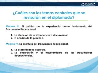 ¿Cuáles son los temas centrales que se revisarán en el diplomado?Módulo III. El análisis de la experiencia como fundamento del Documento Recepcional.La elección de la experiencia a documentar.El análisis de la práctica.Módulo IV. La escritura del Documento Recepcional.La asesoría de la escritura.La evaluación y el mejoramiento de los Documentos Recepcionales.