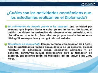 ¿Cuáles son las actividades académicas que los estudiantes realizan en el Diplomado?10 actividades de trabajo previo a las sesiones. Una actividad por semana, que implica llevar a cabo ya sea la lectura de textos, el análisis de videos, la realización de observaciones, entrevistas, o la discusión en academia. Para ello, se proporcionarán los recursos bibliográficos respectivos y una guía de autoestudio.