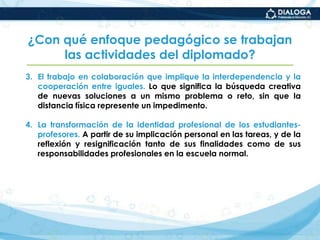 4 productos finales por módulo. Un trabajo por cada uno de los tres primeros módulos y el trabajo final del diplomado que se entrega al terminar el módulo IV.¿Con qué enfoque pedagógico se trabajan las actividades del diplomado?Con un enfoque que busca desarrollar conocimientos significativos y competencias complejas a partir de cuatro principios:La búsqueda de una mayor autonomía profesional de los estudiantes-profesores. Mediante el desarrollo de habilidades intelectuales específicas y de orden superior, que les permita ser estudiantes multitareas y mejores aprendices de su labor de asesores.El establecimiento de estrategias de comunicación eficientes apoyadas  en la interconectividad. A través de los recursos que proporciona el entorno virtual y con colegas de la normal u otros profesionales de la educación.