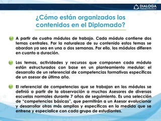 ¿Cómo están organizados los contenidos en el Diplomado?A partir de cuatro módulos de trabajo. Cada módulo contiene dos temas centrales. Por la naturaleza de su contenido estos temas se abordan ya sea en una o dos semanas. Por ello, los módulos difieren en cuanto a duración.Los temas, actividades y recursos que componen cada módulo están estructurados con base en un planteamiento medular: el desarrollo de un referencial de competencias formativas específicas de un asesor de último año.El referencial de competencias que se trabajan en los módulos se definió a partir de la observación a muchos Asesores de diversas escuelas normales durante 7 años de seguimiento. Es una selección de “competencias básicas”, que permitirán a un Asesor evolucionar y desarrollar otras más amplias y específicas en la medida que se entrene y especialice con cada grupo de estudiantes.