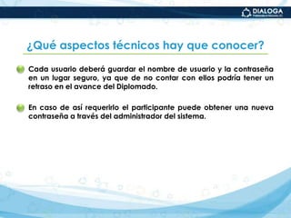 ¿Qué características tiene la evaluación de los aprendizajes adquiridos en el Diplomado?La evaluación es integralpues toma en consideración cada una de las actividades programadas y los productos entregados.La evaluación esparticipativapues requiere también que cada estudiante  se autoevalúe y sistematice sus experiencias, exponga casos, contraste sus saberes y, a partir de ello, mejore su desempeño.
