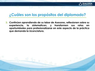 ¿Cuáles son los propósitos del diplomado?Continúen aprendiendo de su labor de Asesores, reflexionen sobre su experiencia, la sistematicen, y transformen sus retos en oportunidades para profesionalizarse en este aspecto de la práctica que demanda la Licenciatura.