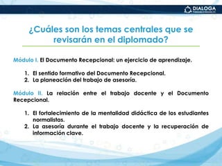 ¿Cuáles son los temas centrales que se revisarán en el diplomado?Módulo I. El Documento Recepcional: un ejercicio de aprendizaje.El sentido formativo del Documento Recepcional.La planeación del trabajo de asesoría.Módulo II. La relación entre el trabajo docente y el Documento Recepcional.El fortalecimiento de la mentalidad didáctica de los estudiantes normalistas.La asesoría durante el trabajo docente y la recuperación de información clave. 