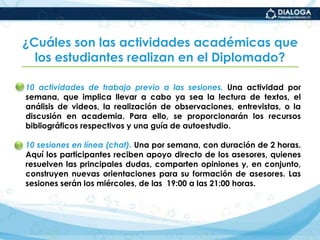 ¿Cuáles son las actividades académicas que los estudiantes realizan en el Diplomado?10 actividades de trabajo previo a las sesiones. Una actividad por semana, que implica llevar a cabo ya sea la lectura de textos, el análisis de videos, la realización de observaciones, entrevistas, o la discusión en academia. Para ello, se proporcionarán los recursos bibliográficos respectivos y una guía de autoestudio.