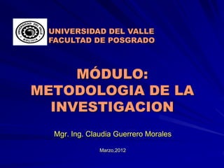 MÓDULO:
METODOLOGIA DE LA
INVESTIGACION
Mgr. Ing. Claudia Guerrero Morales
Marzo,2012
UNIVERSIDAD DEL VALLE
FACULTAD DE POSGRADO
 