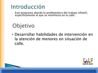 IntroducciónEste programa aborda la problemática del trabajo infantil, específicamente el que se manifiesta en la calle.ObjetivoDesarrollar habilidades de intervención en la atención de menores en situación de calle.