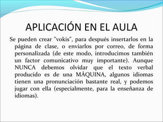 APLICACIÓN EN EL AULA
Se pueden crear "vokis", para después insertarlos en la
página de clase, o enviarlos por correo, de forma
personalizada (de este modo, introducimos también
un factor comunicativo muy importante). Aunque
NUNCA debemos olvidar que el texto verbal
producido es de una MÁQUINA, algunos idiomas
tienen una pronunciación bastante real, y podemos
jugar con ella (especialmente, para la enseñanza de
idiomas).
 