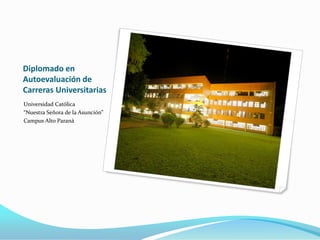 Diplomado en
Autoevaluación de
Carreras Universitarias
Universidad Católica
“Nuestra Señora de la Asunción”
Campus Alto Paraná
 