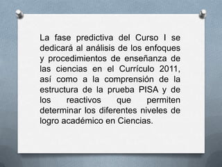 La fase predictiva del Curso I se
dedicará al análisis de los enfoques
y procedimientos de enseñanza de
las ciencias en el Currículo 2011,
así como a la comprensión de la
estructura de la prueba PISA y de
los    reactivos     que    permiten
determinar los diferentes niveles de
logro académico en Ciencias.
 