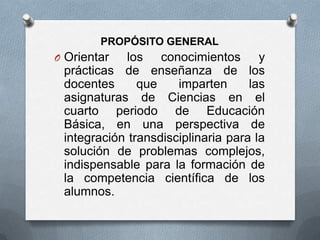 PROPÓSITO GENERAL
O Orientar  los conocimientos y
 prácticas de enseñanza de los
 docentes      que    imparten      las
 asignaturas de Ciencias en el
 cuarto periodo de Educación
 Básica, en una perspectiva de
 integración transdisciplinaria para la
 solución de problemas complejos,
 indispensable para la formación de
 la competencia científica de los
 alumnos.
 