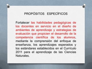 PROPÓSITOS ESPECÍFICOS

Fortalecer las habilidades pedagógicas de
los docentes en servicio en el diseño de
ambientes de aprendizaje y estrategias de
evaluación que propicien el desarrollo de la
competencia científica de los alumnos,
mediante la comprensión del enfoque de
enseñanza, los aprendizajes esperados y
los estándares establecidos en el Currículo
2011 para el aprendizaje de las Ciencias
Naturales.
 