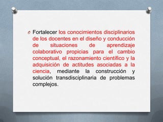 O Fortalecer los conocimientos disciplinarios
  de los docentes en el diseño y conducción
  de      situaciones     de     aprendizaje
  colaborativo propicias para el cambio
  conceptual, el razonamiento científico y la
  adquisición de actitudes asociadas a la
  ciencia, mediante la construcción y
  solución transdisciplinaria de problemas
  complejos.
 