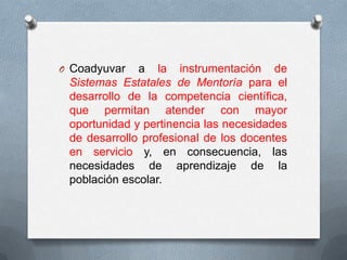 O Coadyuvar   a la instrumentación de
 Sistemas Estatales de Mentoría para el
 desarrollo de la competencia científica,
 que permitan atender con mayor
 oportunidad y pertinencia las necesidades
 de desarrollo profesional de los docentes
 en servicio y, en consecuencia, las
 necesidades de aprendizaje de la
 población escolar.
 