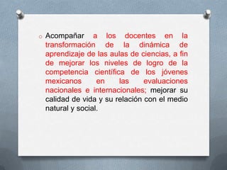 o Acompañar     a los docentes en la
 transformación de la dinámica de
 aprendizaje de las aulas de ciencias, a fin
 de mejorar los niveles de logro de la
 competencia científica de los jóvenes
 mexicanos       en    las     evaluaciones
 nacionales e internacionales; mejorar su
 calidad de vida y su relación con el medio
 natural y social.
 