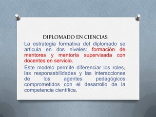 DIPLOMADO EN CIENCIAS
La estrategia formativa del diplomado se
articula en dos niveles: formación de
mentores y mentoría supervisada con
docentes en servicio.
Este modelo permite diferenciar los roles,
las responsabilidades y las interacciones
de       los     agentes     pedagógicos
comprometidos con el desarrollo de la
competencia científica.
 