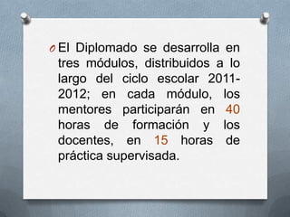O El Diplomado se desarrolla en
 tres módulos, distribuidos a lo
 largo del ciclo escolar 2011-
 2012; en cada módulo, los
 mentores participarán en 40
 horas de formación y los
 docentes, en 15 horas de
 práctica supervisada.
 