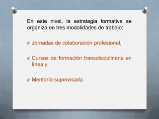 En este nivel, la estrategia formativa se
organiza en tres modalidades de trabajo:

O Jornadas de colaboración profesional,


O Cursos de formación transdisciplinaria en
 línea y

O Mentoría supervisada.
 