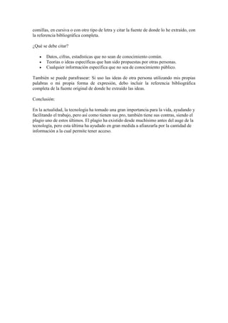 comillas, en cursiva o con otro tipo de letra y citar la fuente de donde lo he extraído, con
la referencia bibliográfica completa.
¿Qué se debe citar?
Datos, cifras, estadísticas que no sean de conocimiento común.
Teorías o ideas específicas que han sido propuestas por otras personas.
Cualquier información específica que no sea de conocimiento público.
También se puede parafrasear: Si uso las ideas de otra persona utilizando mis propias
palabras o mi propia forma de expresión, debo incluir la referencia bibliográfica
completa de la fuente original de donde he extraído las ideas.
Conclusión:
En la actualidad, la tecnología ha tomado una gran importancia para la vida, ayudando y
facilitando el trabajo, pero así como tienen sus pro, también tiene sus contras, siendo el
plagio uno de estos últimos. El plagio ha existido desde muchísimo antes del auge de la
tecnología, pero esta última ha ayudado en gran medida a afianzarla por la cantidad de
información a la cual permite tener acceso.
 