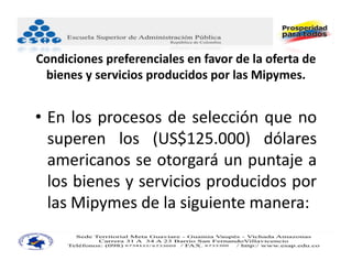 Condiciones preferenciales en favor de la oferta de 
 bienes y servicios producidos por las Mipymes.


• En los procesos de selección que no
  superen los (US$125.000) dólares
  americanos se otorgará un puntaje a
  los bienes y servicios producidos por
  las Mipymes de la siguiente manera:
 