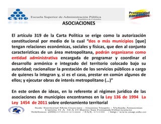 ASOCIACIONES

El artículo 319 de la Carta Política se erige como la autorización
constitucional por medio de la cual “dos o más municipios [que]
tengan relaciones económicas, sociales y físicas, que den al conjunto
características de un área metropolitana, podrán organizarse como
entidad administrativa encargada de programar y coordinar el
desarrollo armónico e integrado del territorio colocado bajo su
autoridad; racionalizar la prestación de los servicios públicos a cargo
de quienes la integran y, si es el caso, prestar en común algunos de
ellos; y ejecutar obras de interés metropolitano (…)”

En este orden de ideas, en lo referente al régimen jurídico de las
asociaciones de municipios encontramos en la Ley 136 de 1994 La
Ley 1454 de 2011 sobre ordenamiento territorial
 