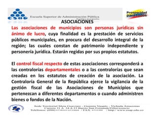 ASOCIACIONES
Las asociaciones de municipios son personas jurídicas sin
ánimo de lucro, cuya finalidad es la prestación de servicios
públicos municipales, en procura del desarrollo integral de la
región; las cuales constan de patrimonio independiente y
personería jurídica. Estarán regidas por sus propios estatutos.

El control fiscal respecto de estas asociaciones corresponderá a
las contralorías departamentales o a las contralorías que sean
creadas en los estatutos de creación de la asociación. La
Contraloría General de la República ejerce la vigilancia de la
gestión fiscal de las Asociaciones de Municipios que
pertenezcan a diferentes departamentos o cuando administren
bienes o fondos de la Nación.
 
