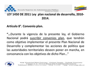 LEY 1450 DE 2011 Ley  plan nacional de desarrollo, 2010‐
                         2014.

Artículo 8°. Convenio plan.

“…Durante la vigencia de la presente ley, el Gobierno
Nacional podrá suscribir convenios plan, que tendrán
como objetivo implementar el presente Plan Nacional de
Desarrollo y complementar las acciones de política que
las autoridades territoriales deseen poner en marcha, en
consonancia con los objetivos de dicho Plan…”
 