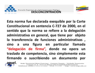 DESCONCENTRACIÓN

Esta norma fue declarada exequible por la Corte
Constitucional en sentencia C‐727 de 2000, en el
sentido que la norma se refiere a la delegación
administrativa en general, que tiene por objeto
la transferencia de funciones administrativas ,
sino a una figura en particular llamada
“delegación de firma”, donde no opera un
traslado de competencia, sino simplemente esta
firmando o suscribiendo un documento por
aquel.
 