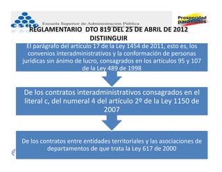 REGLAMENTARIO  DTO 819 DEL 25 DE ABRIL DE 2012
                  DISTIINGUIR
  El parágrafo del artículo 17 de la Ley 1454 de 2011, esto es, los 
  convenios interadministrativos y la conformación de personas 
jurídicas sin ánimo de lucro, consagrados en los artículos 95 y 107 
                        de la Ley 489 de 1998


De los contratos interadministrativos consagrados en el 
literal c, del numeral 4 del artículo 2º de la Ley 1150 de 
                           2007


De los contratos entre entidades territoriales y las asociaciones de 
         departamentos de que trata la Ley 617 de 2000
 