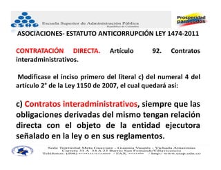 ASOCIACIONES‐ ESTATUTO ANTICORRUPCIÓN LEY 1474‐2011

CONTRATACIÓN DIRECTA.          Artículo      92.   Contratos
interadministrativos.

Modificase el inciso primero del literal c) del numeral 4 del
artículo 2° de la Ley 1150 de 2007, el cual quedará así:

c) Contratos interadministrativos, siempre que las
obligaciones derivadas del mismo tengan relación
directa con el objeto de la entidad ejecutora
señalado en la ley o en sus reglamentos.
 