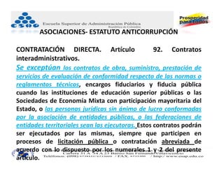 ASOCIACIONES‐ ESTATUTO ANTICORRUPCIÓN

CONTRATACIÓN DIRECTA.             Artículo       92.    Contratos
interadministrativos.
Se exceptúan los contratos de obra, suministro, prestación de
servicios de evaluación de conformidad respecto de las normas o
reglamentos técnicos, encargos fiduciarios y fiducia pública
cuando las instituciones de educación superior públicas o las
Sociedades de Economía Mixta con participación mayoritaria del
Estado, o las personas jurídicas sin ánimo de lucro conformadas
por la asociación de entidades públicas, o las federaciones de
entidades territoriales sean las ejecutoras. Estos contratos podrán
ser ejecutados por las mismas, siempre que participen en
procesos de licitación pública o contratación abreviada de
acuerdo con lo dispuesto por los numerales 1 y 2 del presente
artículo.
 