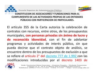 CONSTITUCION DE ASOCIACIONES Y FUNDACIONES PARA EL 
   CUMPLIMIENTO DE LAS ACTIVIDADES PROPIAS DE LAS ENTIDADES 
         PÚBLICAS CON PARTICIPACION DE PARTICULARES.

El artículo 355 de la Carta autoriza la celebración de
contratos con recursos, entre otros, de los presupuestos
municipales, con personas privadas sin ánimo de lucro y
de reconocida idoneidad, con el fin de adelantar
programas y actividades de interés público, sin que
pueda decirse que el contrato objeto de análisis, se
encuentre dentro de los presupuestos de exclusión a que
se refiere el artículo 2° del decreto 777 de 1.992 con las
modificaciones introducidas por el decreto 1403 de
1992.
 