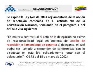 DESCONCENTRACIÓN

Se expide la Ley 678 de 2001 reglamentaria de la acción
de repetición contenida en el artículo 90 de la
Constitución Nacional, señalando en el parágrafo 4 del
artículo 2 lo siguiente:

“En materia contractual el acto de la delegación no exime
de responsabilidad legal en materia de acción de
repetición o llamamiento en garantía al delegante, el cual
podrá ser llamado a responder de conformidad con lo
dispuesto en esta ley, solidariamente junto con el
delegatario.” ( C‐372 del 15 de mayo de 2002).
 