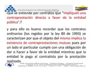 Qué se entiende por contratos que "impliquen una
contraprestación directa a favor de la entidad
pública“.?
y para ello es bueno recordar que los contratos
ordinarios (los regidos por la ley 80 de 1993) se
caracterizan por que el objeto del mismo implica la
existencia de contraprestaciones mutuas pues por
un lado el particular cumple con una obligación de
dar o hacer a favor de la entidad mientras que la
entidad le paga al contratista por la prestación
realizada.
 