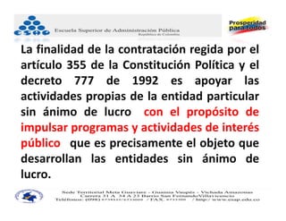 La finalidad de la contratación regida por el
artículo 355 de la Constitución Política y el
decreto 777 de 1992 es apoyar las
actividades propias de la entidad particular
sin ánimo de lucro "con el propósito de
impulsar programas y actividades de interés
público" que es precisamente el objeto que
desarrollan las entidades sin ánimo de
lucro.
 