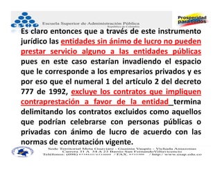 Es claro entonces que a través de este instrumento
jurídico las entidades sin ánimo de lucro no pueden
prestar servicio alguno a las entidades públicas
pues en este caso estarían invadiendo el espacio
que le corresponde a los empresarios privados y es
por eso que el numeral 1 del artículo 2 del decreto
777 de 1992, excluye los contratos que impliquen
contraprestación a favor de la entidad termina
delimitando los contratos excluidos como aquellos
que podrían celebrarse con personas públicas o
privadas con ánimo de lucro de acuerdo con las
normas de contratación vigente.
 