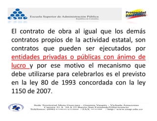 El contrato de obra al igual que los demás
contratos propios de la actividad estatal, son
contratos que pueden ser ejecutados por
entidades privadas o públicas con ánimo de
lucro y por ese motivo el mecanismo que
debe utilizarse para celebrarlos es el previsto
en la ley 80 de 1993 concordada con la ley
1150 de 2007.
 