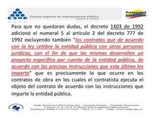 Para que no quedaran dudas, el decreto 1403 de 1992
adicionó el numeral 5 al artículo 2 del decreto 777 de
1992 excluyendo también "los contratos que de acuerdo
con la ley celebre la entidad pública con otras personas
jurídicas, con el fin de que las mismas desarrollen un
proyecto específico por cuenta de la entidad pública, de
acuerdo con las precisas Instrucciones que esta última les
imparta" que es precisamente lo que ocurre en los
contratos de obra en los cuales el contratista ejecuta el
objeto del contrato de acuerdo con las instrucciones que
imparte la entidad pública.
 