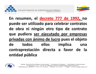 En resumen, el decreto 777 de 1992, no
puede ser utilizado para celebrar contratos
de obra ni ningún otro tipo de contrato
que pudiera ser ejecutado por empresas
privadas con ánimo de lucro pues el objeto
de     todos      ellos    implica     una
contraprestación directa a favor de la
entidad pública
 