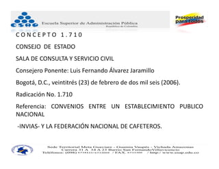 CONCEPTO 1.710
CONSEJO DE ESTADO
SALA DE CONSULTA Y SERVICIO CIVIL
Consejero Ponente: Luis Fernando Álvarez Jaramillo
Bogotá, D.C., veintitrés (23) de febrero de dos mil seis (2006).
Radicación No. 1.710
Referencia: CONVENIOS ENTRE UN ESTABLECIMIENTO PUBLICO
NACIONAL
‐INVIAS‐ Y LA FEDERACIÓN NACIONAL DE CAFETEROS.
 