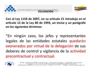 DELEGACIÓN

Con al Ley 1150 de 2007, en su artículo 21 introdujo en el
artículo 12 de la Ley 80 de 1993, un inciso y un parágrafo
en los siguientes términos:

“En ningún caso, los jefes y representantes
legales de las entidades estatales quedarán
exonerados por virtud de la delegación de sus
deberes de control y vigilancia de la actividad
precontractual y contractual.
 