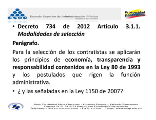 • Decreto 734 de 2012 Artículo 3.1.1.
  Modalidades de selección
Parágrafo.
Para la selección de los contratistas se aplicarán
los principios de economía, transparencia y
responsabilidad contenidos en la Ley 80 de 1993
y los postulados que rigen la función
administrativa.
• ¿ y las señaladas en la Ley 1150 de 2007?
 