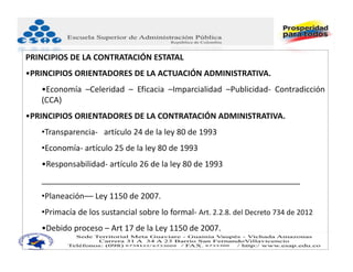 PRINCIPIOS DE LA CONTRATACIÓN ESTATAL
•PRINCIPIOS ORIENTADORES DE LA ACTUACIÓN ADMINISTRATIVA.
   •Economía –Celeridad – Eficacia –Imparcialidad –Publicidad‐ Contradicción
   (CCA)
•PRINCIPIOS ORIENTADORES DE LA CONTRATACIÓN ADMINISTRATIVA.
   •Transparencia‐ artículo 24 de la ley 80 de 1993
   •Economía‐ artículo 25 de la ley 80 de 1993
   •Responsabilidad‐ artículo 26 de la ley 80 de 1993
   __________________________________________________________
   •Planeación–– Ley 1150 de 2007.
   •Primacía de los sustancial sobre lo formal‐ Art. 2.2.8. del Decreto 734 de 2012
   •Debido proceso – Art 17 de la Ley 1150 de 2007.
 