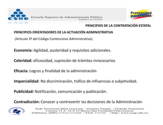 PRINCIPIOS DE LA CONTRATACIÓN ESTATAL 
PRINCIPIOS ORIENTADORES DE LA ACTUACIÓN ADMINISTRATIVA
(Articulo 3º del Código Contencioso Administrativo).


Economía: Agilidad, austeridad y requisitos adicionales.

Celeridad: oficiosidad, supresión de trámites innecesarios

Eficacia: Logros y finalidad de la administración

Imparcialidad: No discriminación, tráfico de influencias o subjetividad.

Publicidad: Notificación, comunicación y publicación.

Contradicción: Conocer y controvertir las decisiones de la Administración.
 