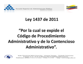 Ley 1437 de 2011

    “Por la cual se expide el
   Código de Procedimiento 
Administrativo y de lo Contencioso
        Administrativo”.
 