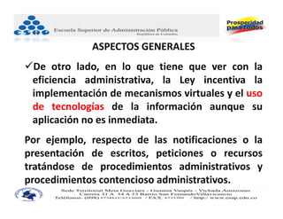 ASPECTOS GENERALES
De otro lado, en lo que tiene que ver con la
 eficiencia administrativa, la Ley incentiva la
 implementación de mecanismos virtuales y el uso
 de tecnologías de la información aunque su
 aplicación no es inmediata.
Por ejemplo, respecto de las notificaciones o la
presentación de escritos, peticiones o recursos
tratándose de procedimientos administrativos y
procedimientos contencioso administrativos.
 