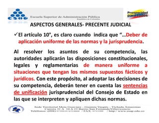 ASPECTOS GENERALES‐ PRECENTE JUDICIAL
El artículo 10°, es claro cuando indica que “…Deber de
 aplicación uniforme de las normas y la jurisprudencia.
Al resolver los asuntos de su competencia, las
autoridades aplicarán las disposiciones constitucionales,
legales y reglamentarias de manera uniforme a
situaciones que tengan los mismos supuestos fácticos y
jurídicos. Con este propósito, al adoptar las decisiones de
su competencia, deberán tener en cuenta las sentencias
de unificación jurisprudencial del Consejo de Estado en
las que se interpreten y apliquen dichas normas.
 