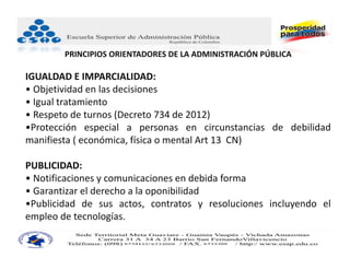 PRINCIPIOS ORIENTADORES DE LA ADMINISTRACIÓN PÚBLICA

IGUALDAD E IMPARCIALIDAD: 
• Objetividad en las decisiones
• Igual tratamiento
• Respeto de turnos (Decreto 734 de 2012)
•Protección especial a personas en circunstancias de debilidad
manifiesta ( económica, física o mental Art 13 CN)

PUBLICIDAD:    
• Notificaciones y comunicaciones en debida forma
• Garantizar el derecho a la oponibilidad
•Publicidad de sus actos, contratos y resoluciones incluyendo el
empleo de tecnologías.
 