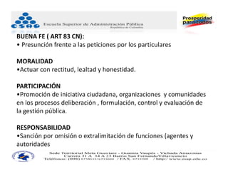 BUENA FE ( ART 83 CN):    
• Presunción frente a las peticiones por los particulares 

MORALIDAD
•Actuar con rectitud, lealtad y honestidad.

PARTICIPACIÓN
•Promoción de iniciativa ciudadana, organizaciones  y comunidades 
en los procesos deliberación , formulación, control y evaluación de 
la gestión pública.

RESPONSABILIDAD 
•Sanción por omisión o extralimitación de funciones (agentes y 
autoridades
 